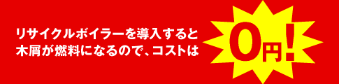 リサイクルボイラーを導入すると木屑が燃料になるので、コストは0円！